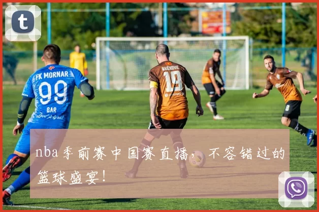 nba季前赛中国赛直播，不容错过的篮球盛宴！