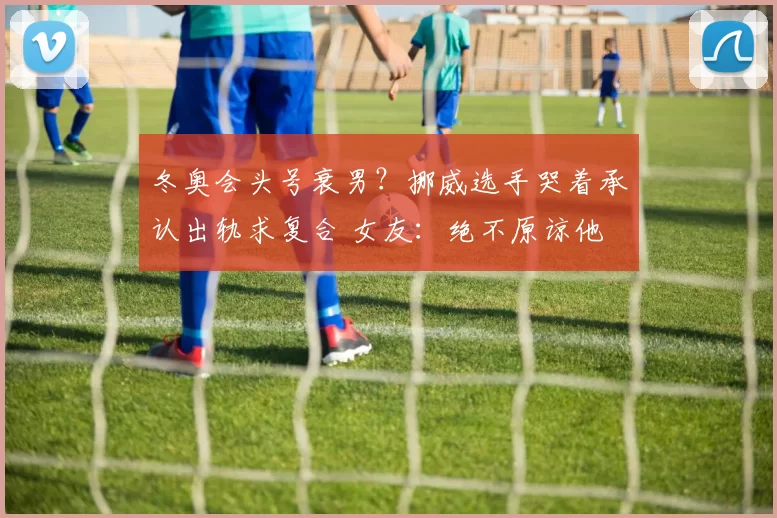 冬奥会头号衰男？挪威选手哭着承认出轨求复合 女友：绝不原谅他