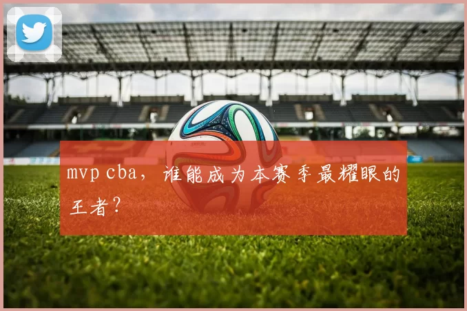 mvp cba，谁能成为本赛季最耀眼的王者？