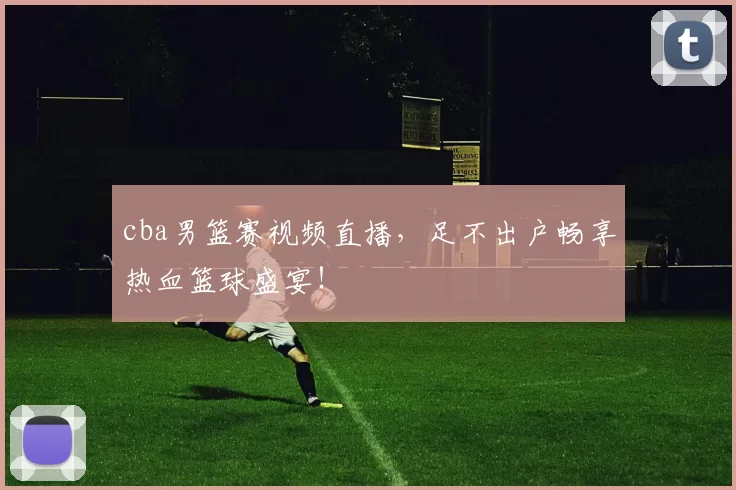 cba男篮赛视频直播，足不出户畅享热血篮球盛宴！