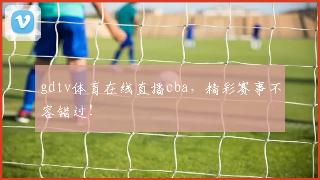 gdtv体育在线直播cba,精彩赛事不容错过!