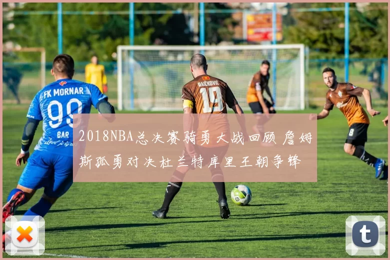 2018NBA总决赛骑勇大战回顾 詹姆斯孤勇对决杜兰特库里王朝争锋
