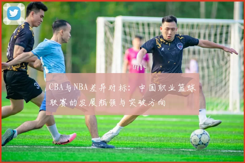 CBA与NBA差异对标：中国职业篮球联赛的发展瓶颈与突破方向