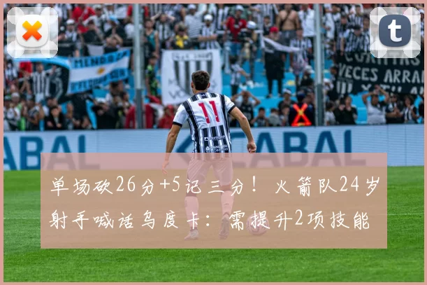 单场砍26分+5记三分!火箭队24岁射手喊话乌度卡:需提升2项技能