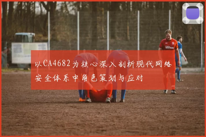 以CA4682为核心深入剖析现代网络安全体系中角色策划与应对