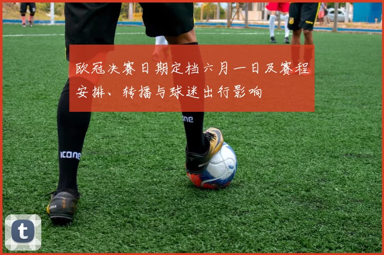 欧冠决赛日期定档六月一日及赛程安排、转播与球迷出行影响