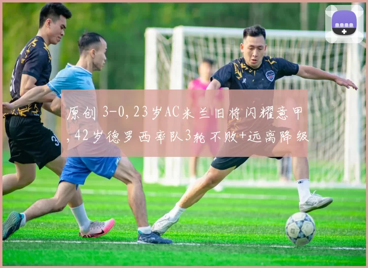 原创 3-0,23岁AC米兰旧将闪耀意甲,42岁德罗西率队3轮不败+远离降级区