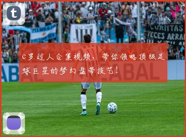 c罗过人合集视频，带你领略顶级足球巨星的梦幻盘带技艺！