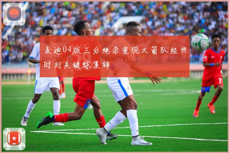 麦迪04版三分绝杀重现火箭队经典时刻关键球集锦