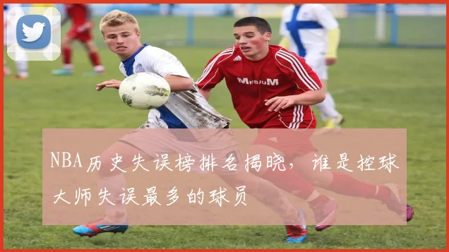 NBA历史失误榜排名揭晓,谁是控球大师失误最多的球员