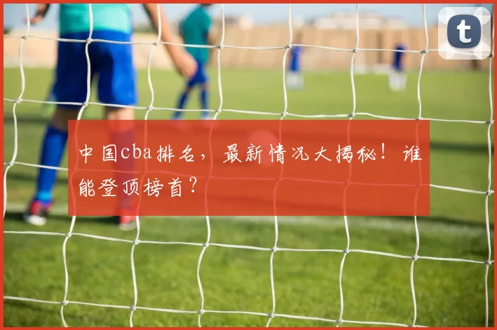 中国cba排名,最新情况大揭秘!谁能登顶榜首?