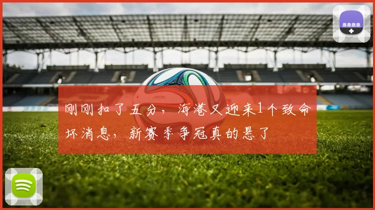 刚刚扣了五分,海港又迎来1个致命坏消息,新赛季争冠真的悬了