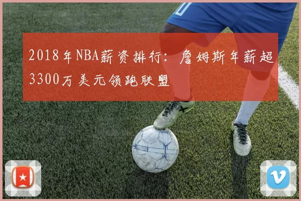 2018年NBA薪资排行：詹姆斯年薪超3300万美元领跑联盟