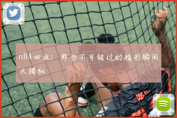 nBA回放：那些不可错过的精彩瞬间大揭秘