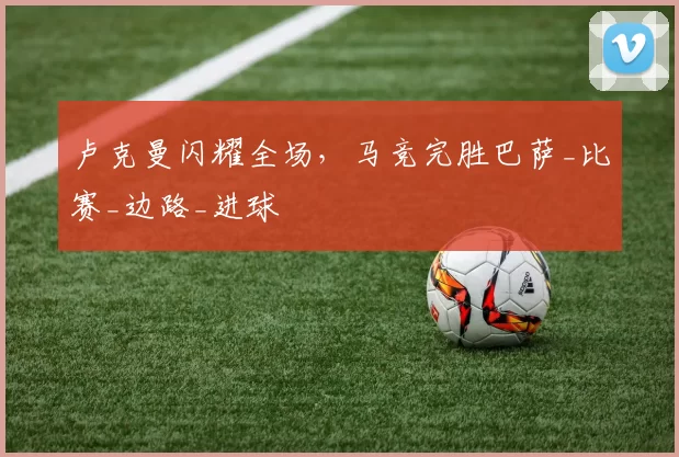 卢克曼闪耀全场，马竞完胜巴萨_比赛_边路_进球