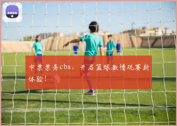 中票票务cba,开启篮球激情观赛新体验!